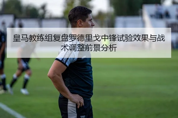 皇马教练组复盘罗德里戈中锋试验效果与战术调整前景分析